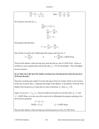 Calculus I
© 2007 Paul Dawkins 245 http://tutorial.math.lamar.edu/terms.aspx
11
25.5 5.5 11
Note :
12 12 12 24p
s s
s
x x
x x x
= = = =
+
We’ll need to solve this for sx .
( )11
24
11 13
24 24
11
13
p
p
p
s s
s
s
x x x
x x
x x
+ =
=
=
Our equation then becomes,
11 24
13 13
p p px x x x= + =
Now all that we need to do is differentiate this, plug in and solve for x′ .
( )
24 24
2 3.6923 ft/sec
13 13
px x x′ ′ ′= ⇒ = =
The tip of the shadow is then moving away from the pole at a rate of 3.6923 ft/sec. Notice as
well that we never actually had to use the fact that 25px = for this problem. That will happen
on rare occasions.
(b) At what rate is the tip of the shadow moving away from the person when the person is
25 ft from the pole?
This part is actually quite simple if we have the answer from (a) in hand, which we do of course.
In this case we know that sx represents the length of the shadow, or the distance of the tip of the
shadow from the person so it looks like we want to determine sx′ when 25px = .
Again, we can use p sx x x= + , however unlike the first part we now know that 2px′ = and
3.6923 ft/secx′ = so in this case all we need to do is differentiate the equation and plug in for
all the known quantities.
3.6923 2 1.6923 ft/sec
p s
s s
x x x
x x
′ ′ ′= +
′ ′= + =
The tip of the shadow is then moving away from the person at a rate of 1.6923 ft/sec.
 