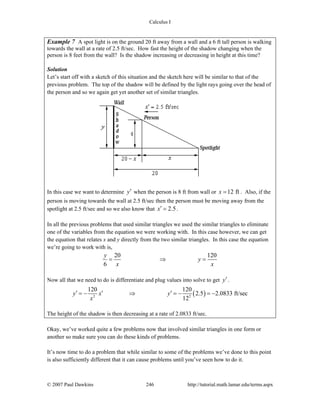 Calculus I
© 2007 Paul Dawkins 246 http://tutorial.math.lamar.edu/terms.aspx
Example 7 A spot light is on the ground 20 ft away from a wall and a 6 ft tall person is walking
towards the wall at a rate of 2.5 ft/sec. How fast the height of the shadow changing when the
person is 8 feet from the wall? Is the shadow increasing or decreasing in height at this time?
Solution
Let’s start off with a sketch of this situation and the sketch here will be similar to that of the
previous problem. The top of the shadow will be defined by the light rays going over the head of
the person and so we again get yet another set of similar triangles.
In this case we want to determine y′ when the person is 8 ft from wall or 12 ftx = . Also, if the
person is moving towards the wall at 2.5 ft/sec then the person must be moving away from the
spotlight at 2.5 ft/sec and so we also know that 2.5x′ = .
In all the previous problems that used similar triangles we used the similar triangles to eliminate
one of the variables from the equation we were working with. In this case however, we can get
the equation that relates x and y directly from the two similar triangles. In this case the equation
we’re going to work with is,
20 120
6
y
y
x x
= ⇒ =
Now all that we need to do is differentiate and plug values into solve to get y′.
( )2 2
120 120
2.5 2.0833 ft/sec
12
y x y
x
′ ′ ′= − ⇒ = − = −
The height of the shadow is then decreasing at a rate of 2.0833 ft/sec.
Okay, we’ve worked quite a few problems now that involved similar triangles in one form or
another so make sure you can do these kinds of problems.
It’s now time to do a problem that while similar to some of the problems we’ve done to this point
is also sufficiently different that it can cause problems until you’ve seen how to do it.
 