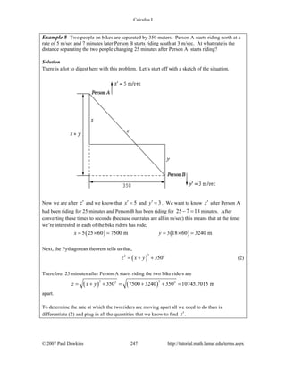 Calculus I
© 2007 Paul Dawkins 247 http://tutorial.math.lamar.edu/terms.aspx
Example 8 Two people on bikes are separated by 350 meters. Person A starts riding north at a
rate of 5 m/sec and 7 minutes later Person B starts riding south at 3 m/sec. At what rate is the
distance separating the two people changing 25 minutes after Person A starts riding?
Solution
There is a lot to digest here with this problem. Let’s start off with a sketch of the situation.
Now we are after z′ and we know that 5x′ = and 3y′ = . We want to know z′ after Person A
had been riding for 25 minutes and Person B has been riding for 25 7 18− = minutes. After
converting these times to seconds (because our rates are all in m/sec) this means that at the time
we’re interested in each of the bike riders has rode,
( ) ( )5 25 60 7500 m 3 18 60 3240 mx y= × = = × =
Next, the Pythagorean theorem tells us that,
( )
22 2
350z x y= + + (2)
Therefore, 25 minutes after Person A starts riding the two bike riders are
( ) ( )
2 22 2
350 7500 3240 350 10745.7015 mz x y= + + = + + =
apart.
To determine the rate at which the two riders are moving apart all we need to do then is
differentiate (2) and plug in all the quantities that we know to find z′.
 