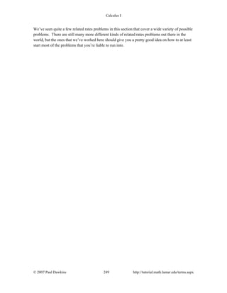 Calculus I
© 2007 Paul Dawkins 249 http://tutorial.math.lamar.edu/terms.aspx
We’ve seen quite a few related rates problems in this section that cover a wide variety of possible
problems. There are still many more different kinds of related rates problems out there in the
world, but the ones that we’ve worked here should give you a pretty good idea on how to at least
start most of the problems that you’re liable to run into.
 