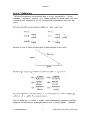 Calculus I
© 2007 Paul Dawkins 17 http://tutorial.math.lamar.edu/terms.aspx
Review : Trig Functions 
The intent of this section is to remind you of some of the more important (from a Calculus
standpoint…) topics from a trig class. One of the most important (but not the first) of these topics
will be how to use the unit circle. We will actually leave the most important topic to the next
section.
First let’s start with the six trig functions and how they relate to each other.
( ) ( )
( )
( )
( )
( )
( )
( ) ( )
( )
( )
( )
( )
cos sin
sin cos 1
tan cot
cos sin tan
1 1
sec csc
cos sin
x x
x x
x x
x x x
x x
x x
= = =
= =
Recall as well that all the trig functions can be defined in terms of a right triangle.
From this right triangle we get the following definitions of the six trig functions.
adjacent
cos
hypotenuse
θ =
opposite
sin
hypotenuse
θ =
opposite
tan
adjacent
θ =
adjacent
cot
opposite
θ =
hypotenuse
sec
adjacent
θ =
hypotenuse
csc
opposite
θ =
Remembering both the relationship between all six of the trig functions and their right triangle
definitions will be useful in this course on occasion.
Next, we need to touch on radians. In most trig classes instructors tend to concentrate on doing
everything in terms of degrees (probably because it’s easier to visualize degrees). The same is
 
