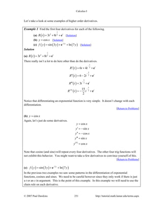 Calculus I
© 2007 Paul Dawkins 251 http://tutorial.math.lamar.edu/terms.aspx
Let’s take a look at some examples of higher order derivatives.
Example 1 Find the first four derivatives for each of the following.
(a) ( )
1
2 2
3 8 t
R t t t= + +e [Solution]
(b) cosy x= [Solution]
(c) ( ) ( ) ( )2
sin 3 ln 7y
f y y y−
= + +e [Solution]
Solution
(a) ( )
1
2 2
3 8 t
R t t t= + +e
There really isn’t a lot to do here other than do the derivatives.
( )
( )
( )
( )
1
2
3
2
5
2
7
(4) 2
6 4
6 2
3
15
2
t
t
t
t
R t t t
R t t
R t t
R t t
−
−
−
−
′ = + +
′′ = − +
′′′ = +
= − +
e
e
e
e
Notice that differentiating an exponential function is very simple. It doesn’t change with each
differentiation.
[Return to Problems]
(b) cosy x=
Again, let’s just do some derivatives.
( )4
cos
sin
cos
sin
cos
y x
y x
y x
y x
y x
=
′ = −
′′ = −
′′′ =
=
Note that cosine (and sine) will repeat every four derivatives. The other four trig functions will
not exhibit this behavior. You might want to take a few derivatives to convince yourself of this.
[Return to Problems]
(c) ( ) ( ) ( )2
sin 3 ln 7y
f y y y−
= + +e
In the previous two examples we saw some patterns in the differentiation of exponential
functions, cosines and sines. We need to be careful however since they only work if there is just
a t or an x in argument. This is the point of this example. In this example we will need to use the
chain rule on each derivative.
 