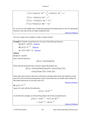 Calculus I
© 2007 Paul Dawkins 252 http://tutorial.math.lamar.edu/terms.aspx
( ) ( ) ( )
( ) ( )
( ) ( )
( )
( ) ( )
2 2 1
2 2
2 3
4 2 4
1
3cos 3 2 3cos 3 2
9sin 3 4
27cos 3 8 2
81sin 3 16 6
y y
y
y
y
f y y y y
y
f y y y
f y y y
f y y y
− − −
− −
− −
− −
′ = − + = − +
′′ = − + −
′′′ = − − +
= + −
e e
e
e
e
So, we can see with slightly more complicated arguments the patterns that we saw for exponential
functions, sines and cosines no longer completely hold.
[Return to Problems]
Let’s do a couple more examples to make a couple of points.
Example 2 Find the second derivative for each of the following functions.
(a) ( ) ( )sec 5Q x t= [Solution]
(b) ( )
3
1 2w
g w −
= e [Solution]
(c) ( ) ( )2
ln 1f t t= + [Solution]
Solution
(a) ( ) ( )sec 5Q x t=
Here’s the first derivative.
( ) ( ) ( )5sec 5 tan 5Q x t t′ =
Notice that the second derivative will now require the product rule.
( ) ( ) ( ) ( ) ( ) ( )
( ) ( ) ( )
2
2 3
25sec 5 tan 5 tan 5 25sec 5 sec 5
25sec 5 tan 5 25sec 5
Q x t t t t t
t t t
′′ = +
= +
Notice that each successive derivative will require a product and/or chain rule and that as noted
above this will not end up returning back to just a secant after four (or another other number for
that matter) derivatives as sine and cosine will.
[Return to Problems]
(b) ( )
3
1 2w
g w −
= e
Again, let’s start with the first derivative.
( )
3
2 1 2
6 w
g w w −
′ = − e
As with the first example we will need the product rule for the second derivative.
( ) ( )
3 3
3 3
2 2
4
1 2 1 2
1 2 1 2
12 6 6
12 36
w w
w w
g w w w w
w w
− −
− −
′′ = − − −
= − +
e e
e e
[Return to Problems]
 