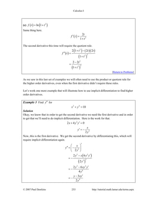 Calculus I
© 2007 Paul Dawkins 253 http://tutorial.math.lamar.edu/terms.aspx
(c) ( ) ( )2
ln 1f t t= +
Same thing here.
( ) 2
2
1
t
f t
t
′ =
+
The second derivative this time will require the quotient rule.
( )
( ) ( )( )
( )
( )
2
22
2
22
2 1 2 2
1
2 2
1
t t t
f t
t
t
t
+ −
′′ =
+
−
=
+
[Return to Problems]
As we saw in this last set of examples we will often need to use the product or quotient rule for
the higher order derivatives, even when the first derivative didn’t require these rules.
Let’s work one more example that will illustrate how to use implicit differentiation to find higher
order derivatives.
Example 3 Find y′′ for
2 4
10x y+ =
Solution
Okay, we know that in order to get the second derivative we need the first derivative and in order
to get that we’ll need to do implicit differentiation. Here is the work for that.
3
3
2 4 0
2
x y y
x
y
y
′+ =
′ = −
Now, this is the first derivative. We get the second derivative by differentiating this, which will
require implicit differentiation again.
( )
( )
3
3 2
23
3 2
6
4
2
2 6
2
2 6
4
3
2
x
y
y
y x y y
y
y xy y
y
y xy
y
′⎛ ⎞
′′ = −⎜ ⎟
⎝ ⎠
′−
= −
′−
= −
′−
= −
 