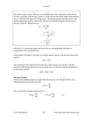 Calculus I
© 2007 Paul Dawkins 254 http://tutorial.math.lamar.edu/terms.aspx
This is fine as far as it goes. However, we would like there to be no derivatives in the answer.
We don’t, generally, mind having x’s and/or y’s in the answer when doing implicit differentiation,
but we really don’t like derivatives in the answer. We can get rid of the derivative however by
acknowledging that we know what the first derivative is and substituting this into the second
derivative equation. Doing this gives,
4
3
4
2 3
4
3
2
3
2
2
3
2
2
y xy
y
y
x
y x
y
y
y x y
y
−
′−
′′ = −
⎛ ⎞
− −⎜ ⎟
⎝ ⎠= −
+
= −
Now that we’ve found some higher order derivatives we should probably talk about an
interpretation of the second derivative.
If the position of an object is given by s(t) we know that the velocity is the first derivative of the
position.
( ) ( )v t s t′=
The acceleration of the object is the first derivative of the velocity, but since this is the first
derivative of the position function we can also think of the acceleration as the second derivative
of the position function.
( ) ( ) ( )a t v t s t′ ′′= =
Alternate Notation
There is some alternate notation for higher order derivatives as well. Recall that there was a
fractional notation for the first derivative.
( )
df
f x
dx
′ =
We can extend this to higher order derivatives.
( ) ( )
2 3
2 3
.
d y d y
f x f x etc
dx dx
′′ ′′′= =
 