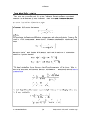Calculus I
© 2007 Paul Dawkins 255 http://tutorial.math.lamar.edu/terms.aspx
Logarithmic Differentiation 
There is one last topic to discuss in this section. Taking the derivatives of some complicated
functions can be simplified by using logarithms. This is called logarithmic differentiation.
It’s easiest to see how this works in an example.
Example 1 Differentiate the function.
( )
5
2
1 10 2
x
y
x x
=
− +
Solution
Differentiating this function could be done with a product rule and a quotient rule. However, that
would be a fairly messy process. We can simplify things somewhat by taking logarithms of both
sides.
( )
5
2
ln ln
1 10 2
x
y
x x
⎛ ⎞
⎜ ⎟=
⎜ ⎟− +⎝ ⎠
Of course, this isn’t really simpler. What we need to do is use the properties of logarithms to
expand the right side as follows.
( ) ( )( )
( ) ( ) ( )
5 2
5 2
ln ln ln 1 10 2
ln ln ln 1 10 ln 2
y x x x
y x x x
= − − +
= − − − +
This doesn’t look all the simple. However, the differentiation process will be simpler. What we
need to do at this point is differentiate both sides with respect to x. Note that this is really implicit
differentiation.
( ) ( )
( )
1
2 2
4
15
2 2
2
1
2 2
5 10 2
1 10
2
5 10
1 10 2
x x
y x
y x x
x
y x
y x x x
−
+′ −
= − −
−
+
′
= + −
− +
To finish the problem all that we need to do is multiply both sides by y and the plug in for y since
we do know what that is.
( )
2
5
22
5 10
1 10 2
5 10
1 10 21 10 2
x
y y
x x x
x x
x x xx x
⎛ ⎞′ = + −⎜ ⎟
− +⎝ ⎠
⎛ ⎞
= + −⎜ ⎟
− +⎝ ⎠− +
 