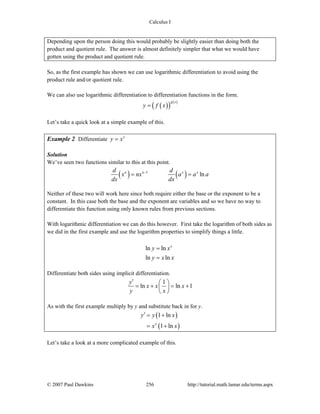 Calculus I
© 2007 Paul Dawkins 256 http://tutorial.math.lamar.edu/terms.aspx
Depending upon the person doing this would probably be slightly easier than doing both the
product and quotient rule. The answer is almost definitely simpler that what we would have
gotten using the product and quotient rule.
So, as the first example has shown we can use logarithmic differentiation to avoid using the
product rule and/or quotient rule.
We can also use logarithmic differentiation to differentiation functions in the form.
( )( ) ( )g x
y f x=
Let’s take a quick look at a simple example of this.
Example 2 Differentiate x
y x=
Solution
We’ve seen two functions similar to this at this point.
( ) ( )1
lnn n x xd d
x nx a a a
dx dx
−
= =
Neither of these two will work here since both require either the base or the exponent to be a
constant. In this case both the base and the exponent are variables and so we have no way to
differentiate this function using only known rules from previous sections.
With logarithmic differentiation we can do this however. First take the logarithm of both sides as
we did in the first example and use the logarithm properties to simplify things a little.
ln ln
ln ln
x
y x
y x x
=
=
Differentiate both sides using implicit differentiation.
1
ln ln 1
y
x x x
y x
′ ⎛ ⎞
= + = +⎜ ⎟
⎝ ⎠
As with the first example multiply by y and substitute back in for y.
( )
( )
1 ln
1 lnx
y y x
x x
′ = +
= +
Let’s take a look at a more complicated example of this.
 