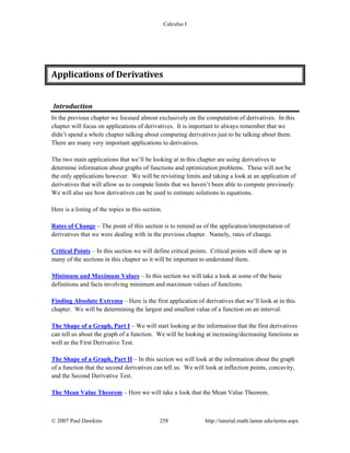 Calculus I
© 2007 Paul Dawkins 258 http://tutorial.math.lamar.edu/terms.aspx
Applications of Derivatives 
Introduction 
In the previous chapter we focused almost exclusively on the computation of derivatives. In this
chapter will focus on applications of derivatives. It is important to always remember that we
didn’t spend a whole chapter talking about computing derivatives just to be talking about them.
There are many very important applications to derivatives.
The two main applications that we’ll be looking at in this chapter are using derivatives to
determine information about graphs of functions and optimization problems. These will not be
the only applications however. We will be revisiting limits and taking a look at an application of
derivatives that will allow us to compute limits that we haven’t been able to compute previously.
We will also see how derivatives can be used to estimate solutions to equations.
Here is a listing of the topics in this section.
Rates of Change – The point of this section is to remind us of the application/interpretation of
derivatives that we were dealing with in the previous chapter. Namely, rates of change.
Critical Points – In this section we will define critical points. Critical points will show up in
many of the sections in this chapter so it will be important to understand them.
Minimum and Maximum Values – In this section we will take a look at some of the basic
definitions and facts involving minimum and maximum values of functions.
Finding Absolute Extrema – Here is the first application of derivatives that we’ll look at in this
chapter. We will be determining the largest and smallest value of a function on an interval.
The Shape of a Graph, Part I – We will start looking at the information that the first derivatives
can tell us about the graph of a function. We will be looking at increasing/decreasing functions as
well as the First Derivative Test.
The Shape of a Graph, Part II – In this section we will look at the information about the graph
of a function that the second derivatives can tell us. We will look at inflection points, concavity,
and the Second Derivative Test.
The Mean Value Theorem – Here we will take a look that the Mean Value Theorem.
 