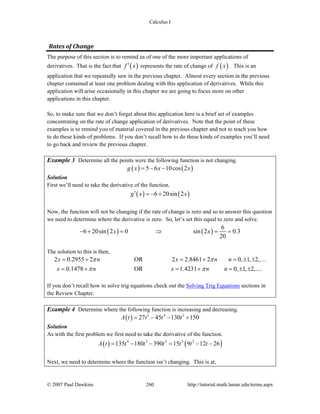 Calculus I
© 2007 Paul Dawkins 260 http://tutorial.math.lamar.edu/terms.aspx
Rates of Change 
The purpose of this section is to remind us of one of the more important applications of
derivatives. That is the fact that ( )f x′ represents the rate of change of ( )f x . This is an
application that we repeatedly saw in the previous chapter. Almost every section in the previous
chapter contained at least one problem dealing with this application of derivatives. While this
application will arise occasionally in this chapter we are going to focus more on other
applications in this chapter.
So, to make sure that we don’t forget about this application here is a brief set of examples
concentrating on the rate of change application of derivatives. Note that the point of these
examples is to remind you of material covered in the previous chapter and not to teach you how
to do these kinds of problems. If you don’t recall how to do these kinds of examples you’ll need
to go back and review the previous chapter.
Example 3 Determine all the points were the following function is not changing.
( ) ( )5 6 10cos 2g x x x= − −
Solution
First we’ll need to take the derivative of the function.
( ) ( )6 20sin 2g x x′ = − +
Now, the function will not be changing if the rate of change is zero and so to answer this question
we need to determine where the derivative is zero. So, let’s set this equal to zero and solve.
( ) ( )6 20sin 2 0 sin 2 0.3
20
x x
6
− + = ⇒ = =
The solution to this is then,
2 0.2955 2 OR 2 2.8461 2 0, 1, 2,
0.1478 OR 1.4231 0, 1, 2,
x n x n n
x n x n n
π π
π π
= + = + = ± ±
= + = + = ± ±
…
…
If you don’t recall how to solve trig equations check out the Solving Trig Equations sections in
the Review Chapter.
Example 4 Determine where the following function is increasing and decreasing.
( ) 5 4 3
27 45 130 150A t t t t= − − +
Solution
As with the first problem we first need to take the derivative of the function.
( ) ( )4 3 2 2 2
135 180 390 15 9 12 26A t t t t t t t= − − = − −
Next, we need to determine where the function isn’t changing. This is at,
 