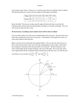 Calculus I
© 2007 Paul Dawkins 18 http://tutorial.math.lamar.edu/terms.aspx
true in many science classes. However, in a calculus course almost everything is done in radians.
The following table gives some of the basic angles in both degrees and radians.
Degree 0 30 45 60 90 180 270 360
Radians 0
6
π
4
π
3
π
2
π
π
3
2
π
2π
Know this table! We may not see these specific angles all that much when we get into the
Calculus portion of these notes, but knowing these can help us to visualize each angle. Now, one
more time just make sure this is clear.
Be forewarned, everything in most calculus classes will be done in radians!
Let’s next take a look at one of the most overlooked ideas from a trig class. The unit circle is one
of the more useful tools to come out of a trig class. Unfortunately, most people don’t learn it as
well as they should in their trig class.
Below is the unit circle with just the first quadrant filled in. The way the unit circle works is to
draw a line from the center of the circle outwards corresponding to a given angle. Then look at
the coordinates of the point where the line and the circle intersect. The first coordinate is the
cosine of that angle and the second coordinate is the sine of that angle. We’ve put some of the
basic angles along with the coordinates of their intersections on the unit circle. So, from the unit
circle below we can see that
3
cos
6 2
π⎛ ⎞
=⎜ ⎟
⎝ ⎠
and
1
sin
6 2
π⎛ ⎞
=⎜ ⎟
⎝ ⎠
.
 