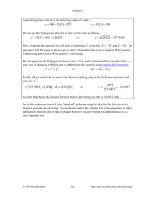 Calculus I
© 2007 Paul Dawkins 262 http://tutorial.math.lamar.edu/terms.aspx
hours driving time with have the following values of x and y.
( ) ( )500 35 3 325 50 3 150x y= − = = =
We can use the Pythagorean theorem to find z at this time as follows,
2 2 2
325 150 128125 128125 357.9455z z= + = ⇒ = =
Now, to answer this question we will need to determine z′ given that 35x′ = − and 50y′ = . Do
you agree with the signs on the two given rates? Remember that a rate is negative if the quantity
is decreasing and positive if the quantity is increasing.
We can again use the Pythagorean theorem here. First, write it down and the remember that x, y,
and z are all changing with time and so differentiate the equation using Implicit Differentiation.
2 2 2
2 2 2z x y zz xx yy′ ′= + ⇒ = +
Finally, all we need to do is cancel a two from everything, plug in for the known quantities and
solve for z′.
( ) ( )( ) ( )( )
3875
357.9455 325 35 150 50 10.8257
357.9455
z z
−
′ ′= − + ⇒ = = −
So, after three hours the distance between them is decreasing at a rate of 10.8257 mph.
So, in this section we covered three “standard” problems using the idea that the derivative of a
function gives its rate of change. As mentioned earlier, this chapter will e focusing more on other
applications than the idea of rate of change, however, we can’t forget this application as it is a
very important one.
 