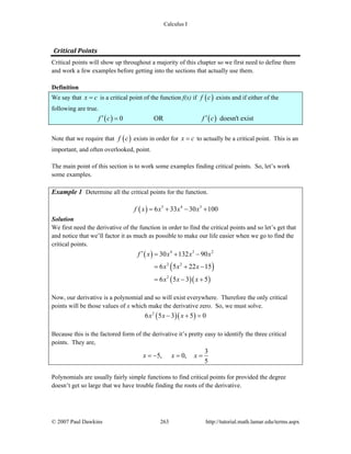 Calculus I
© 2007 Paul Dawkins 263 http://tutorial.math.lamar.edu/terms.aspx
Critical Points 
Critical points will show up throughout a majority of this chapter so we first need to define them
and work a few examples before getting into the sections that actually use them.
Definition
We say that x c= is a critical point of the function f(x) if ( )f c exists and if either of the
following are true.
( ) ( )0 OR doesn't existf c f c′ ′=
Note that we require that ( )f c exists in order for x c= to actually be a critical point. This is an
important, and often overlooked, point.
The main point of this section is to work some examples finding critical points. So, let’s work
some examples.
Example 1 Determine all the critical points for the function.
( ) 5 4 3
6 33 30 100f x x x x= + − +
Solution
We first need the derivative of the function in order to find the critical points and so let’s get that
and notice that we’ll factor it as much as possible to make our life easier when we go to find the
critical points.
( )
( )
( )( )
4 3 2
2 2
2
30 132 90
6 5 22 15
6 5 3 5
f x x x x
x x x
x x x
′ = + −
= + −
= − +
Now, our derivative is a polynomial and so will exist everywhere. Therefore the only critical
points will be those values of x which make the derivative zero. So, we must solve.
( )( )2
6 5 3 5 0x x x− + =
Because this is the factored form of the derivative it’s pretty easy to identify the three critical
points. They are,
3
5, 0,
5
x x x= − = =
Polynomials are usually fairly simple functions to find critical points for provided the degree
doesn’t get so large that we have trouble finding the roots of the derivative.
 