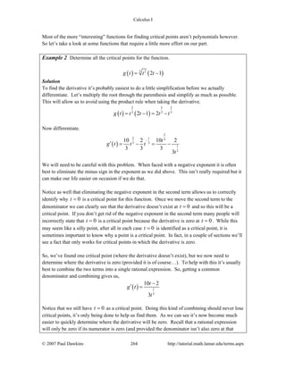 Calculus I
© 2007 Paul Dawkins 264 http://tutorial.math.lamar.edu/terms.aspx
Most of the more “interesting” functions for finding critical points aren’t polynomials however.
So let’s take a look at some functions that require a little more effort on our part.
Example 2 Determine all the critical points for the function.
( ) ( )3 2
2 1g t t t= −
Solution
To find the derivative it’s probably easiest to do a little simplification before we actually
differentiate. Let’s multiply the root through the parenthesis and simplify as much as possible.
This will allow us to avoid using the product rule when taking the derivative.
( ) ( )
2 5 2
3 3 3
2 1 2g t t t t t= − = −
Now differentiate.
( )
2
2 1 3
3 3
1
3
10 2 10 2
3 3 3
3
t
g t t t
t
−
′ = − = −
We will need to be careful with this problem. When faced with a negative exponent it is often
best to eliminate the minus sign in the exponent as we did above. This isn’t really required but it
can make our life easier on occasion if we do that.
Notice as well that eliminating the negative exponent in the second term allows us to correctly
identify why 0t = is a critical point for this function. Once we move the second term to the
denominator we can clearly see that the derivative doesn’t exist at 0t = and so this will be a
critical point. If you don’t get rid of the negative exponent in the second term many people will
incorrectly state that 0t = is a critical point because the derivative is zero at 0t = . While this
may seem like a silly point, after all in each case 0t = is identified as a critical point, it is
sometimes important to know why a point is a critical point. In fact, in a couple of sections we’ll
see a fact that only works for critical points in which the derivative is zero.
So, we’ve found one critical point (where the derivative doesn’t exist), but we now need to
determine where the derivative is zero (provided it is of course…). To help with this it’s usually
best to combine the two terms into a single rational expression. So, getting a common
denominator and combining gives us,
( ) 1
3
10 2
3
t
g t
t
−
′ =
Notice that we still have 0t = as a critical point. Doing this kind of combining should never lose
critical points, it’s only being done to help us find them. As we can see it’s now become much
easier to quickly determine where the derivative will be zero. Recall that a rational expression
will only be zero if its numerator is zero (and provided the denominator isn’t also zero at that
 