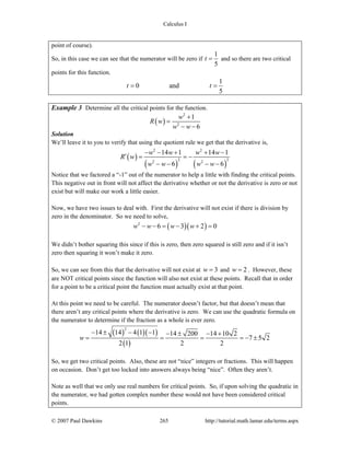 Calculus I
© 2007 Paul Dawkins 265 http://tutorial.math.lamar.edu/terms.aspx
point of course).
So, in this case we can see that the numerator will be zero if
1
5
t = and so there are two critical
points for this function.
1
0 and
5
t t= =
Example 3 Determine all the critical points for the function.
( )
2
2
1
6
w
R w
w w
+
=
− −
Solution
We’ll leave it to you to verify that using the quotient rule we get that the derivative is,
( )
( ) ( )
2 2
2 22 2
14 1 14 1
6 6
w w w w
R w
w w w w
− − + + −
′ = = −
− − − −
Notice that we factored a “-1” out of the numerator to help a little with finding the critical points.
This negative out in front will not affect the derivative whether or not the derivative is zero or not
exist but will make our work a little easier.
Now, we have two issues to deal with. First the derivative will not exist if there is division by
zero in the denominator. So we need to solve,
( )( )2
6 3 2 0w w w w− − = − + =
We didn’t bother squaring this since if this is zero, then zero squared is still zero and if it isn’t
zero then squaring it won’t make it zero.
So, we can see from this that the derivative will not exist at 3w = and 2w = . However, these
are NOT critical points since the function will also not exist at these points. Recall that in order
for a point to be a critical point the function must actually exist at that point.
At this point we need to be careful. The numerator doesn’t factor, but that doesn’t mean that
there aren’t any critical points where the derivative is zero. We can use the quadratic formula on
the numerator to determine if the fraction as a whole is ever zero.
( ) ( )( )
( )
2
14 14 4 1 1 14 200 14 10 2
7 5 2
2 1 2 2
w
− ± − − − ± − +
= = = = − ±
So, we get two critical points. Also, these are not “nice” integers or fractions. This will happen
on occasion. Don’t get too locked into answers always being “nice”. Often they aren’t.
Note as well that we only use real numbers for critical points. So, if upon solving the quadratic in
the numerator, we had gotten complex number these would not have been considered critical
points.
 