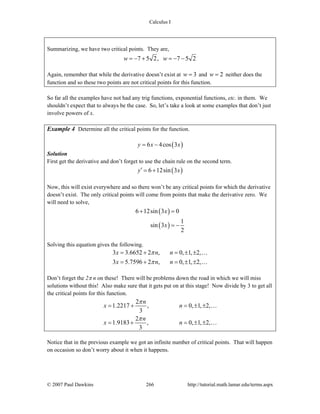 Calculus I
© 2007 Paul Dawkins 266 http://tutorial.math.lamar.edu/terms.aspx
Summarizing, we have two critical points. They are,
7 5 2, 7 5 2w w= − + = − −
Again, remember that while the derivative doesn’t exist at 3w = and 2w = neither does the
function and so these two points are not critical points for this function.
So far all the examples have not had any trig functions, exponential functions, etc. in them. We
shouldn’t expect that to always be the case. So, let’s take a look at some examples that don’t just
involve powers of x.
Example 4 Determine all the critical points for the function.
( )6 4cos 3y x x= −
Solution
First get the derivative and don’t forget to use the chain rule on the second term.
( )6 12sin 3y x′ = +
Now, this will exist everywhere and so there won’t be any critical points for which the derivative
doesn’t exist. The only critical points will come from points that make the derivative zero. We
will need to solve,
( )
( )
6 12sin 3 0
1
sin 3
2
x
x
+ =
= −
Solving this equation gives the following.
3 3.6652 2 , 0, 1, 2,
3 5.7596 2 , 0, 1, 2,
x n n
x n n
π
π
= + = ± ±
= + = ± ±
…
…
Don’t forget the 2π n on these! There will be problems down the road in which we will miss
solutions without this! Also make sure that it gets put on at this stage! Now divide by 3 to get all
the critical points for this function.
2
1.2217 , 0, 1, 2,
3
2
1.9183 , 0, 1, 2,
3
n
x n
n
x n
π
π
= + = ± ±
= + = ± ±
…
…
Notice that in the previous example we got an infinite number of critical points. That will happen
on occasion so don’t worry about it when it happens.
 