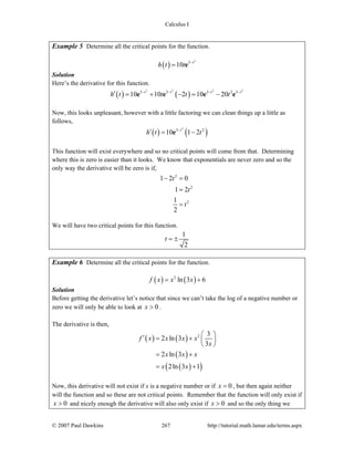 Calculus I
© 2007 Paul Dawkins 267 http://tutorial.math.lamar.edu/terms.aspx
Example 5 Determine all the critical points for the function.
( )
2
3
10 t
h t t −
= e
Solution
Here’s the derivative for this function.
( ) ( )
2 2 2 2
3 3 3 2 3
10 10 2 10 20t t t t
h t t t t− − − −
′ = + − = −e e e e
Now, this looks unpleasant, however with a little factoring we can clean things up a little as
follows,
( ) ( )
2
3 2
10 1 2t
h t t−
′ = −e
This function will exist everywhere and so no critical points will come from that. Determining
where this is zero is easier than it looks. We know that exponentials are never zero and so the
only way the derivative will be zero is if,
2
2
2
1 2 0
1 2
1
2
t
t
t
− =
=
=
We will have two critical points for this function.
1
2
t = ±
Example 6 Determine all the critical points for the function.
( ) ( )2
ln 3 6f x x x= +
Solution
Before getting the derivative let’s notice that since we can’t take the log of a negative number or
zero we will only be able to look at 0x > .
The derivative is then,
( ) ( )
( )
( )( )
2 3
2 ln 3
3
2 ln 3
2ln 3 1
f x x x x
x
x x x
x x
⎛ ⎞′ = + ⎜ ⎟
⎝ ⎠
= +
= +
Now, this derivative will not exist if x is a negative number or if 0x = , but then again neither
will the function and so these are not critical points. Remember that the function will only exist if
0x > and nicely enough the derivative will also only exist if 0x > and so the only thing we
 
