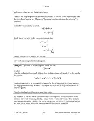 Calculus I
© 2007 Paul Dawkins 268 http://tutorial.math.lamar.edu/terms.aspx
need to worry about is where the derivative is zero.
First note that, despite appearances, the derivative will not be zero for 0x = . As noted above the
derivative doesn’t exist at 0x = because of the natural logarithm and so the derivative can’t be
zero there!
So, the derivative will only be zero if,
( )
( )
2ln 3 1 0
1
ln 3
2
x
x
+ =
= −
Recall that we can solve this by exponentiating both sides.
( )
1
ln 3 2
1
2
1
2
3
1 1
3 3
x
x
x
−
−
−
=
=
= =
e e
e
e
e
There is a single critical point for this function.
Let’s work one more problem to make a point.
Example 7 Determine all the critical points for the function.
( )
2
x
f x x= e
Solution
Note that this function is not much different from the function used in Example 5. In this case the
derivative is,
( ) ( ) ( )
2 2 2
2
2 1 2x x x
f x x x x′ = + = +e e e
This function will never be zero for any real value of x. The exponential is never zero of course
and the polynomial will only be zero if x is complex and recall that we only want real values of x
for critical points.
Therefore, this function will not have any critical points.
It is important to note that not all functions will have critical points! In this course most of the
functions that we will be looking at do have critical points. That is only because those problems
make for more interesting examples. Do not let this fact lead you to always expect that a function
will have critical points. Sometimes they don’t as this final example has shown.
 