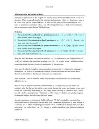 Calculus I
© 2007 Paul Dawkins 269 http://tutorial.math.lamar.edu/terms.aspx
Minimum and Maximum Values 
Many of our applications in this chapter will revolve around minimum and maximum values of a
function. While we can all visualize the minimum and maximum values of a function we want to
be a little more specific in our work here. In particular we want to differentiate between two
types of minimum or maximum values. The following definition gives the types of minimums
and/or maximums values that we’ll be looking at.
Definition
1. We say that f(x) has an absolute (or global) maximum at x c= if ( ) ( )f x f c≤ for every x
in the domain we are working on.
2. We say that f(x) has a relative (or local) maximum at x c= if ( ) ( )f x f c≤ for every x in
some open interval around x c= .
3. We say that f(x) has an absolute (or global) minimum at x c= if ( ) ( )f x f c≥ for every x
in the domain we are working on.
4. We say that f(x) has a relative (or local) minimum at x c= if ( ) ( )f x f c≥ for every x in
some open interval around x c= .
Note that when we say an “open interval around x c= ” we mean that we can find some interval
( ),a b , not including the endpoints, such that a c b< < . Or, in other words, c will be contained
somewhere inside the interval and will not be either of the endpoints.
Also, we will collectively call the minimum and maximum points of a function the extrema of
the function. So, relative extrema will refer to the relative minimums and maximums while
absolute extrema refer to the absolute minimums and maximums.
Now, let’s talk a little bit about the subtle difference between the absolute and relative in the
definition above.
We will have an absolute maximum (or minimum) at x c= provided f(c) is the largest (or
smallest) value that the function will ever take on the domain that we are working on. Also, when
we say the “domain we are working on” this simply means the range of x’s that we have chosen
to work with for a given problem. There may be other values of x that we can actually plug into
the function but have excluded them for some reason.
A relative maximum or minimum is slightly different. All that’s required for a point to be a
relative maximum or minimum is for that point to be a maximum or minimum in some interval of
x’s around x c= . There may be larger or smaller values of the function at some other place, but
relative to x c= , or local to x c= , f(c) is larger or smaller than all the other function values that
are near it.
 