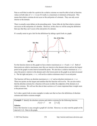 Calculus I
© 2007 Paul Dawkins 270 http://tutorial.math.lamar.edu/terms.aspx
Note as well that in order for a point to be a relative extrema we must be able to look at function
values on both sides of x c= to see if it really is a maximum or minimum at that point. This
means that relative extrema do not occur at the end points of a domain. They can only occur
interior to the domain.
There is actually some debate on the preceding point. Some folks do feel that relative extrema
can occur on the end points of a domain. However, in this class we will be using the definition
that says that they can’t occur at the end points of a domain.
It’s usually easier to get a feel for the definitions by taking a quick look at a graph.
For the function shown in this graph we have relative maximums at x b= and x d= . Both of
these point are relative maximums since they are interior to the domain shown and are the largest
point on the graph in some interval around the point. We also have a relative minimum at x c=
since this point is interior to the domain and is the lowest point on the graph in an interval around
it. The far right end point, x e= , will not be a relative minimum since it is an end point.
The function will have an absolute maximum at x d= and an absolute minimum at x a= .
These two points are the largest and smallest that the function will ever be. We can also notice
that the absolute extrema for a function will occur at either the endpoints of the domain or at
relative extrema. We will use this idea in later sections so it’s more important than it might seem
at the present time.
Let’s take a quick look at some examples to make sure that we have the definitions of absolute
extrema and relative extrema straight.
Example 1 Identify the absolute extrema and relative extrema for the following function.
( ) [ ]2
on 1,2f x x= −
Solution
Since this function is easy enough to graph let’s do that. However, we only want the graph on the
interval [-1,2]. Here is the graph,
 