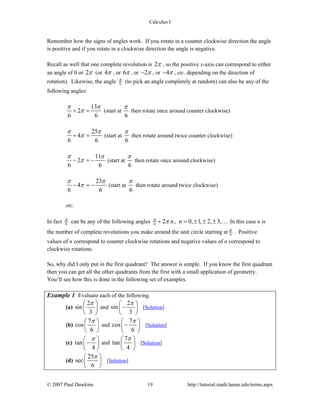 Calculus I
© 2007 Paul Dawkins 19 http://tutorial.math.lamar.edu/terms.aspx
Remember how the signs of angles work. If you rotate in a counter clockwise direction the angle
is positive and if you rotate in a clockwise direction the angle is negative.
Recall as well that one complete revolution is 2π , so the positive x-axis can correspond to either
an angle of 0 or 2π (or 4π , or 6π , or 2π− , or 4π− , etc. depending on the direction of
rotation). Likewise, the angle 6
π (to pick an angle completely at random) can also be any of the
following angles:
13
2
6 6
π π
π+ = (start at
6
π
then rotate once around counter clockwise)
25
4
6 6
π π
π+ = (start at
6
π
then rotate around twice counter clockwise)
11
2
6 6
π π
π− = − (start at
6
π
then rotate once around clockwise)
23
4
6 6
π π
π− = − (start at
6
π
then rotate around twice clockwise)
etc.
In fact 6
π can be any of the following angles 6 2 , 0, 1, 2, 3,n nπ π+ = ± ± ± … In this case n is
the number of complete revolutions you make around the unit circle starting at 6
π . Positive
values of n correspond to counter clockwise rotations and negative values of n correspond to
clockwise rotations.
So, why did I only put in the first quadrant? The answer is simple. If you know the first quadrant
then you can get all the other quadrants from the first with a small application of geometry.
You’ll see how this is done in the following set of examples.
Example 1 Evaluate each of the following.
(a)
2
sin
3
π⎛ ⎞
⎜ ⎟
⎝ ⎠
and
2
sin
3
π⎛ ⎞
−⎜ ⎟
⎝ ⎠
[Solution]
(b)
7
cos
6
π⎛ ⎞
⎜ ⎟
⎝ ⎠
and
7
cos
6
π⎛ ⎞
−⎜ ⎟
⎝ ⎠
[Solution]
(c) tan
4
π⎛ ⎞
−⎜ ⎟
⎝ ⎠
and
7
tan
4
π⎛ ⎞
⎜ ⎟
⎝ ⎠
[Solution]
(d)
25
sec
6
π⎛ ⎞
⎜ ⎟
⎝ ⎠
[Solution]
 