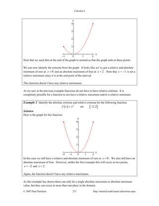 Calculus I
© 2007 Paul Dawkins 271 http://tutorial.math.lamar.edu/terms.aspx
Note that we used dots at the end of the graph to remind us that the graph ends at these points.
We can now identify the extrema from the graph. It looks like we’ve got a relative and absolute
minimum of zero at 0x = and an absolute maximum of four at 2x = . Note that 1x = − is not a
relative maximum since it is at the end point of the interval.
This function doesn’t have any relative maximums.
As we saw in the previous example functions do not have to have relative extrema. It is
completely possible for a function to not have a relative maximum and/or a relative minimum.
Example 2 Identify the absolute extrema and relative extrema for the following function.
( ) [ ]2
on 2,2f x x= −
Solution
Here is the graph for this function.
In this case we still have a relative and absolute minimum of zero at 0x = . We also still have an
absolute maximum of four. However, unlike the first example this will occur at two points,
2x = − and 2x = .
Again, the function doesn’t have any relative maximums.
As this example has shown there can only be a single absolute maximum or absolute minimum
value, but they can occur at more than one place in the domain.
 