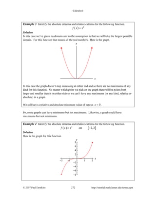 Calculus I
© 2007 Paul Dawkins 272 http://tutorial.math.lamar.edu/terms.aspx
Example 3 Identify the absolute extrema and relative extrema for the following function.
( ) 2
f x x=
Solution
In this case we’ve given no domain and so the assumption is that we will take the largest possible
domain. For this function that means all the real numbers. Here is the graph.
In this case the graph doesn’t stop increasing at either end and so there are no maximums of any
kind for this function. No matter which point we pick on the graph there will be points both
larger and smaller than it on either side so we can’t have any maximums (or any kind, relative or
absolute) in a graph.
We still have a relative and absolute minimum value of zero at 0x = .
So, some graphs can have minimums but not maximums. Likewise, a graph could have
maximums but not minimums.
Example 4 Identify the absolute extrema and relative extrema for the following function.
( ) [ ]3
on 2,2f x x= −
Solution
Here is the graph for this function.
 