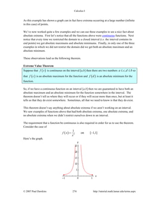 Calculus I
© 2007 Paul Dawkins 274 http://tutorial.math.lamar.edu/terms.aspx
As this example has shown a graph can in fact have extrema occurring at a large number (infinite
in this case) of points.
We’ve now worked quite a few examples and we can use these examples to see a nice fact about
absolute extrema. First let’s notice that all the functions above were continuous functions. Next
notice that every time we restricted the domain to a closed interval (i.e. the interval contains its
end points) we got absolute maximums and absolute minimums. Finally, in only one of the three
examples in which we did not restrict the domain did we get both an absolute maximum and an
absolute minimum.
These observations lead us the following theorem.
Extreme Value Theorem
Suppose that ( )f x is continuous on the interval [a,b] then there are two numbers ,a c d b≤ ≤ so
that ( )f c is an absolute maximum for the function and ( )f d is an absolute minimum for the
function.
So, if we have a continuous function on an interval [a,b] then we are guaranteed to have both an
absolute maximum and an absolute minimum for the function somewhere in the interval. The
theorem doesn’t tell us where they will occur or if they will occur more than once, but at least it
tells us that they do exist somewhere. Sometimes, all that we need to know is that they do exist.
This theorem doesn’t say anything about absolute extrema if we aren’t working on an interval.
We saw examples of functions above that had both absolute extrema, one absolute extrema, and
no absolute extrema when we didn’t restrict ourselves down to an interval.
The requirement that a function be continuous is also required in order for us to use the theorem.
Consider the case of
( ) 2
1
on [ 1,1]f x
x
= −
Here’s the graph.
 