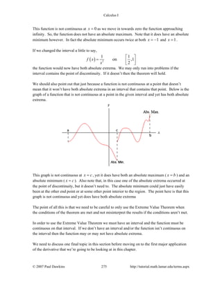 Calculus I
© 2007 Paul Dawkins 275 http://tutorial.math.lamar.edu/terms.aspx
This function is not continuous at 0x = as we move in towards zero the function approaching
infinity. So, the function does not have an absolute maximum. Note that it does have an absolute
minimum however. In fact the absolute minimum occurs twice at both 1x = − and 1x = .
If we changed the interval a little to say,
( ) 2
1 1
on ,1
2
f x
x
⎡ ⎤
= ⎢ ⎥⎣ ⎦
the function would now have both absolute extrema. We may only run into problems if the
interval contains the point of discontinuity. If it doesn’t then the theorem will hold.
We should also point out that just because a function is not continuous at a point that doesn’t
mean that it won’t have both absolute extrema in an interval that contains that point. Below is the
graph of a function that is not continuous at a point in the given interval and yet has both absolute
extrema.
This graph is not continuous at x c= , yet it does have both an absolute maximum ( x b= ) and an
absolute minimum ( x c= ). Also note that, in this case one of the absolute extrema occurred at
the point of discontinuity, but it doesn’t need to. The absolute minimum could just have easily
been at the other end point or at some other point interior to the region. The point here is that this
graph is not continuous and yet does have both absolute extrema
The point of all this is that we need to be careful to only use the Extreme Value Theorem when
the conditions of the theorem are met and not misinterpret the results if the conditions aren’t met.
In order to use the Extreme Value Theorem we must have an interval and the function must be
continuous on that interval. If we don’t have an interval and/or the function isn’t continuous on
the interval then the function may or may not have absolute extrema.
We need to discuss one final topic in this section before moving on to the first major application
of the derivative that we’re going to be looking at in this chapter.
 
