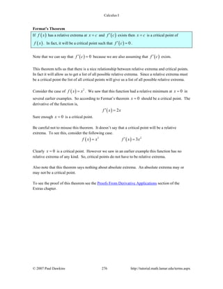 Calculus I
© 2007 Paul Dawkins 276 http://tutorial.math.lamar.edu/terms.aspx
Fermat’s Theorem
If ( )f x has a relative extrema at x c= and ( )f c′ exists then x c= is a critical point of
( )f x . In fact, it will be a critical point such that ( ) 0f c′ = .
Note that we can say that ( ) 0f c′ = because we are also assuming that ( )f c′ exists.
This theorem tells us that there is a nice relationship between relative extrema and critical points.
In fact it will allow us to get a list of all possible relative extrema. Since a relative extrema must
be a critical point the list of all critical points will give us a list of all possible relative extrema.
Consider the case of ( ) 2
f x x= . We saw that this function had a relative minimum at 0x = in
several earlier examples. So according to Fermat’s theorem 0x = should be a critical point. The
derivative of the function is,
( ) 2f x x′ =
Sure enough 0x = is a critical point.
Be careful not to misuse this theorem. It doesn’t say that a critical point will be a relative
extrema. To see this, consider the following case.
( ) ( )3 2
3f x x f x x′= =
Clearly 0x = is a critical point. However we saw in an earlier example this function has no
relative extrema of any kind. So, critical points do not have to be relative extrema.
Also note that this theorem says nothing about absolute extrema. An absolute extrema may or
may not be a critical point.
To see the proof of this theorem see the Proofs From Derivative Applications section of the
Extras chapter.
 