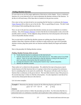 Calculus I
© 2007 Paul Dawkins 277 http://tutorial.math.lamar.edu/terms.aspx
Finding Absolute Extrema 
It’s now time to see our first major application of derivatives in this chapter. Given a continuous
function, f(x), on an interval [a,b] we want to determine the absolute extrema of the function. To
do this we will need many of the ideas that we looked at in the previous section.
First, since we have an interval and we are assuming that the function is continuous the Extreme
Value Theorem tells us that we can in fact do this. This is a good thing of course. We don’t want
to be trying to find something that may not exist.
Next, we saw in the previous section that absolute extrema can occur at endpoints or at relative
extrema. Also, from Fermat’s Theorem we know that the list of critical points is also a list of all
possible relative extrema. So the endpoints along with the list of all critical points will in fact be
a list of all possible absolute extrema.
Now we just need to recall that the absolute extrema are nothing more than the largest and
smallest values that a function will take so all that we really need to do is get a list of possible
absolute extrema, plug these points into our function and then identify the largest and smallest
values.
Here is the procedure for finding absolute extrema.
Finding Absolute Extrema of f(x) on [a,b].
0. Verify that the function is continuous on the interval [a,b].
1. Find all critical points of f(x) that are in the interval [a,b]. This makes sense if you think
about it. Since we are only interested in what the function is doing in this interval we
don’t care about critical points that fall outside the interval.
2. Evaluate the function at the critical points found in step 1 and the end points.
3. Identify the absolute extrema.
There really isn’t a whole lot to this procedure. We called the first step in the process step 0,
mostly because all of the functions that we’re going to look at here are going to be continuous,
but it is something that we do need to be careful with. This process will only work if we have a
function that is continuous on the given interval. The most labor intensive step of this process is
the second step (step 1) where we find the critical points. It is also important to note that all we
want are the critical points that are in the interval.
Let’s do some examples.
Example 1 Determine the absolute extrema for the following function and interval.
( ) [ ]3 2
2 3 12 4 on 4,2g t t t t= + − + −
Solution
All we really need to do here is follow the procedure given above. So, first notice that this is a
polynomial and so in continuous everywhere and in particular is then continuous on the given
 