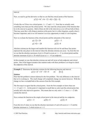 Calculus I
© 2007 Paul Dawkins 278 http://tutorial.math.lamar.edu/terms.aspx
interval.
Now, we need to get the derivative so that we can find the critical points of the function.
( ) ( )( )2
6 6 12 6 2 1g t t t t t′ = + − = + −
It looks like we’ll have two critical points, 2t = − and 1t = . Note that we actually want
something more than just the critical points. We only want the critical points of the function that
lie in the interval in question. Both of these do fall in the interval as so we will use both of them.
That may seem like a silly thing to mention at this point, but it is often forgotten, usually when it
becomes important, and so we will mention it at every opportunity to make it’s not forgotten.
Now we evaluate the function at the critical points and the end points of the interval.
( ) ( )
( ) ( )
2 24 1 3
4 28 2 8
g g
g g
− = = −
− = − =
Absolute extrema are the largest and smallest the function will ever be and these four points
represent the only places in the interval where the absolute extrema can occur. So, from this list
we see that the absolute maximum of g(t) is 24 and it occurs at 2t = − (a critical point) and the
absolute minimum of g(t) is -28 which occurs at 4t = − (an endpoint).
In this example we saw that absolute extrema can and will occur at both endpoints and critical
points. One of the biggest mistakes that students make with these problems is to forget to check
the endpoints of the interval.
Example 2 Determine the absolute extrema for the following function and interval.
( ) [ ]3 2
2 3 12 4 on 0,2g t t t t= + − +
Solution
Note that this problem is almost identical to the first problem. The only difference is the interval
that we’re working on. This small change will completely change our answer however. With this
change we have excluded both of the answers from the first example.
The first step is to again find the critical points. From the first example we know these are
2t = − and 1t = .. At this point it’s important to recall that we only want the critical points that
actually fall in the interval in question. This means that we only want 1t = since 2t = − falls
outside the interval.
Now evaluate the function at the single critical point in the interval and the two endpoints.
( ) ( ) ( )1 3 0 4 2 8g g g= − = =
From this list of values we see that the absolute maximum is 8 and will occur at 2t = and the
absolute minimum is -3 which occurs at 1t = .
 