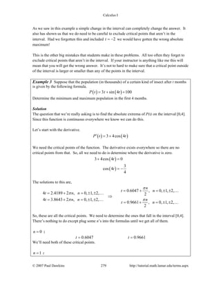Calculus I
© 2007 Paul Dawkins 279 http://tutorial.math.lamar.edu/terms.aspx
As we saw in this example a simple change in the interval can completely change the answer. It
also has shown us that we do need to be careful to exclude critical points that aren’t in the
interval. Had we forgotten this and included 2t = − we would have gotten the wrong absolute
maximum!
This is the other big mistakes that students make in these problems. All too often they forget to
exclude critical points that aren’t in the interval. If your instructor is anything like me this will
mean that you will get the wrong answer. It’s not to hard to make sure that a critical point outside
of the interval is larger or smaller than any of the points in the interval.
Example 3 Suppose that the population (in thousands) of a certain kind of insect after t months
is given by the following formula.
( ) ( )3 sin 4 100P t t t= + +
Determine the minimum and maximum population in the first 4 months.
Solution
The question that we’re really asking is to find the absolute extrema of P(t) on the interval [0,4].
Since this function is continuous everywhere we know we can do this.
Let’s start with the derivative.
( ) ( )3 4cos 4P t t′ = +
We need the critical points of the function. The derivative exists everywhere so there are no
critical points from that. So, all we need to do is determine where the derivative is zero.
( )
( )
3 4cos 4 0
3
cos 4
4
t
t
+ =
= −
The solutions to this are,
0.6047 , 0, 1, 2,
4 2.4189 2 , 0, 1, 2, 2
4 3.8643 2 , 0, 1, 2,
0.9661 , 0, 1, 2,
2
n
t n
t n n
t n n n
t n
π
π
π π
= + = ± ±
= + = ± ±
⇒
= + = ± ±
= + = ± ±
…
…
…
…
So, these are all the critical points. We need to determine the ones that fall in the interval [0,4].
There’s nothing to do except plug some n’s into the formulas until we get all of them.
0n = :
0.6047 0.9661t t= =
We’ll need both of these critical points.
1n = :
 