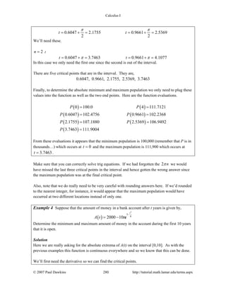 Calculus I
© 2007 Paul Dawkins 280 http://tutorial.math.lamar.edu/terms.aspx
0.6047 2.1755 0.9661 2.5369
2 2
t t
π π
= + = = + =
We’ll need these.
2n = :
0.6047 3.7463 0.9661 4.1077t tπ π= + = = + =
In this case we only need the first one since the second is out of the interval.
There are five critical points that are in the interval. They are,
0.6047, 0.9661, 2.1755, 2.5369, 3.7463
Finally, to determine the absolute minimum and maximum population we only need to plug these
values into the function as well as the two end points. Here are the function evaluations.
( ) ( )
( ) ( )
( ) ( )
( )
0 100.0 4 111.7121
0.6047 102.4756 0.9661 102.2368
2.1755 107.1880 2.5369 106.9492
3.7463 111.9004
P P
P P
P P
P
= =
= =
= =
=
From these evaluations it appears that the minimum population is 100,000 (remember that P is in
thousands…) which occurs at 0t = and the maximum population is 111,900 which occurs at
3.7463t = .
Make sure that you can correctly solve trig equations. If we had forgotten the 2 nπ we would
have missed the last three critical points in the interval and hence gotten the wrong answer since
the maximum population was at the final critical point.
Also, note that we do really need to be very careful with rounding answers here. If we’d rounded
to the nearest integer, for instance, it would appear that the maximum population would have
occurred at two different locations instead of only one.
Example 4 Suppose that the amount of money in a bank account after t years is given by,
( )
2
5
8
2000 10
t
A t t
−
= − e
Determine the minimum and maximum amount of money in the account during the first 10 years
that it is open.
Solution
Here we are really asking for the absolute extrema of A(t) on the interval [0,10]. As with the
previous examples this function is continuous everywhere and so we know that this can be done.
We’ll first need the derivative so we can find the critical points.
 