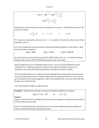 Calculus I
© 2007 Paul Dawkins 281 http://tutorial.math.lamar.edu/terms.aspx
( )
2 2
2
5 5
8 8
2
5
8
10 10
4
10 1
4
t t
t
t
A t t
t
− −
−
⎛ ⎞′ = − − −⎜ ⎟
⎝ ⎠
⎛ ⎞
= − +⎜ ⎟
⎝ ⎠
e e
e
The derivative exists everywhere and the exponential is never zero. Therefore the derivative will
only be zero where,
2
2
1 0 4 2
4
t
t t− + = ⇒ = ⇒ = ±
We’ve got two critical points, however only 2t = is actually in the interval so that is only critical
point that we’ll use.
Let’s now evaluate the function at the lone critical point and the end points of the interval. Here
are those function evaluations.
( ) ( ) ( )0 2000 2 199.66 10 1999.94A A A= = =
So, the maximum amount in the account will be $2000 which occurs at 0t = and the minimum
amount in the account will be $199.66 which occurs at the 2 year mark.
In this example there are two important things to note. First, if we had included the second
critical point we would have gotten an incorrect answer for the maximum amount so it’s
important to be careful with which critical points to include and which to exclude.
All of the problems that we’ve worked to this point had derivatives that existed everywhere and
so the only critical points that we looked at where those for which the derivative is zero. Do not
get too locked into this always happening. Most of the problems that we run into will be like this,
but they won’t all be like this.
Let’s work another example to make this point.
Example 5 Determine the absolute extrema for the following function and interval.
( ) ( ) [ ]
2
33 4 on 5, 1Q y y y= + − −
Solution
Again, as with all the other examples here, this function is continuous on the given interval and so
we know that this can be done.
First we’ll need the derivative and make sure you can do the simplification that we did here to
make the work for finding the critical points easier.
 