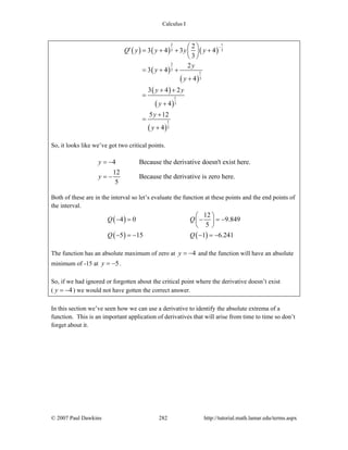 Calculus I
© 2007 Paul Dawkins 282 http://tutorial.math.lamar.edu/terms.aspx
( ) ( ) ( )
( )
( )
( )
( )
( )
2 1
3 3
2
3
1
3
1
3
1
3
2
3 4 3 4
3
2
3 4
4
3 4 2
4
5 12
4
Q y y y y
y
y
y
y y
y
y
y
−⎛ ⎞′ = + + +⎜ ⎟
⎝ ⎠
= + +
+
+ +
=
+
+
=
+
So, it looks like we’ve got two critical points.
4 Because the derivative doesn't exist here.
12
Because the derivative is zero here.
5
y
y
= −
= −
Both of these are in the interval so let’s evaluate the function at these points and the end points of
the interval.
( )
( ) ( )
12
4 0 9.849
5
5 15 1 6.241
Q Q
Q Q
⎛ ⎞
− = − = −⎜ ⎟
⎝ ⎠
− = − − = −
The function has an absolute maximum of zero at 4y = − and the function will have an absolute
minimum of -15 at 5y = − .
So, if we had ignored or forgotten about the critical point where the derivative doesn’t exist
( 4y = − ) we would not have gotten the correct answer.
In this section we’ve seen how we can use a derivative to identify the absolute extrema of a
function. This is an important application of derivatives that will arise from time to time so don’t
forget about it.
 