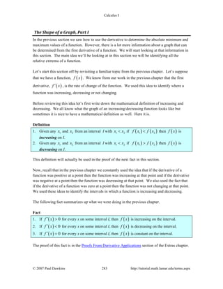 Calculus I
© 2007 Paul Dawkins 283 http://tutorial.math.lamar.edu/terms.aspx
The Shape of a Graph, Part I 
In the previous section we saw how to use the derivative to determine the absolute minimum and
maximum values of a function. However, there is a lot more information about a graph that can
be determined from the first derivative of a function. We will start looking at that information in
this section. The main idea we’ll be looking at in this section we will be identifying all the
relative extrema of a function.
Let’s start this section off by revisiting a familiar topic from the previous chapter. Let’s suppose
that we have a function, ( )f x . We know from our work in the previous chapter that the first
derivative, ( )f x′ , is the rate of change of the function. We used this idea to identify where a
function was increasing, decreasing or not changing.
Before reviewing this idea let’s first write down the mathematical definition of increasing and
decreasing. We all know what the graph of an increasing/decreasing function looks like but
sometimes it is nice to have a mathematical definition as well. Here it is.
Definition
1. Given any 1x and 2x from an interval I with 1 2x x< if ( ) ( )1 2f x f x< then ( )f x is
increasing on I.
2. Given any 1x and 2x from an interval I with 1 2x x< if ( ) ( )1 2f x f x> then ( )f x is
decreasing on I.
This definition will actually be used in the proof of the next fact in this section.
Now, recall that in the previous chapter we constantly used the idea that if the derivative of a
function was positive at a point then the function was increasing at that point and if the derivative
was negative at a point then the function was decreasing at that point. We also used the fact that
if the derivative of a function was zero at a point then the function was not changing at that point.
We used these ideas to identify the intervals in which a function is increasing and decreasing.
The following fact summarizes up what we were doing in the previous chapter.
Fact
1. If ( ) 0f x′ > for every x on some interval I, then ( )f x is increasing on the interval.
2. If ( ) 0f x′ < for every x on some interval I, then ( )f x is decreasing on the interval.
3. If ( ) 0f x′ = for every x on some interval I, then ( )f x is constant on the interval.
The proof of this fact is in the Proofs From Derivative Applications section of the Extras chapter.
 
