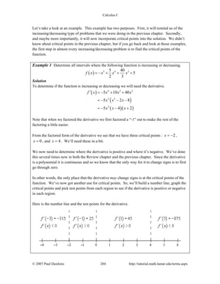 Calculus I
© 2007 Paul Dawkins 284 http://tutorial.math.lamar.edu/terms.aspx
Let’s take a look at an example. This example has two purposes. First, it will remind us of the
increasing/decreasing type of problems that we were doing in the previous chapter. Secondly,
and maybe more importantly, it will now incorporate critical points into the solution. We didn’t
know about critical points in the previous chapter, but if you go back and look at those examples,
the first step in almost every increasing/decreasing problem is to find the critical points of the
function.
Example 1 Determine all intervals where the following function is increasing or decreasing.
( ) 5 4 35 40
5
2 3
f x x x x= − + + +
Solution
To determine if the function is increasing or decreasing we will need the derivative.
( )
( )
( )( )
4 3 2
2 2
2
5 10 40
5 2 8
5 4 2
f x x x x
x x x
x x x
′ = − + +
= − − −
= − − +
Note that when we factored the derivative we first factored a “-1” out to make the rest of the
factoring a little easier.
From the factored form of the derivative we see that we have three critical points : 2x = − ,
0x = , and 4x = . We’ll need these in a bit.
We now need to determine where the derivative is positive and where it’s negative. We’ve done
this several times now in both the Review chapter and the previous chapter. Since the derivative
is a polynomial it is continuous and so we know that the only way for it to change signs is to first
go through zero.
In other words, the only place that the derivative may change signs is at the critical points of the
function. We’ve now got another use for critical points. So, we’ll build a number line, graph the
critical points and pick test points from each region to see if the derivative is positive or negative
in each region.
Here is the number line and the test points for the derivative.
 