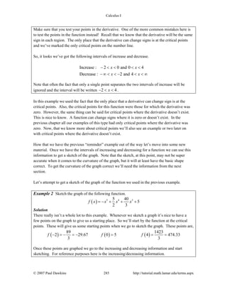 Calculus I
© 2007 Paul Dawkins 285 http://tutorial.math.lamar.edu/terms.aspx
Make sure that you test your points in the derivative. One of the more common mistakes here is
to test the points in the function instead! Recall that we know that the derivative will be the same
sign in each region. The only place that the derivative can change signs is at the critical points
and we’ve marked the only critical points on the number line.
So, it looks we’ve got the following intervals of increase and decrease.
Increase : 2 0 and 0 4
Decrease : 2 and 4
x x
x x
− < < < <
− ∞ < < − < < ∞
Note that often the fact that only a single point separates the two intervals of increase will be
ignored and the interval will be written 2 4x− < < .
In this example we used the fact that the only place that a derivative can change sign is at the
critical points. Also, the critical points for this function were those for which the derivative was
zero. However, the same thing can be said for critical points where the derivative doesn’t exist.
This is nice to know. A function can change signs where it is zero or doesn’t exist. In the
previous chapter all our examples of this type had only critical points where the derivative was
zero. Now, that we know more about critical points we’ll also see an example or two later on
with critical points where the derivative doesn’t exist.
How that we have the previous “reminder” example out of the way let’s move into some new
material. Once we have the intervals of increasing and decreasing for a function we can use this
information to get a sketch of the graph. Note that the sketch, at this point, may not be super
accurate when it comes to the curvature of the graph, but it will at least have the basic shape
correct. To get the curvature of the graph correct we’ll need the information from the next
section.
Let’s attempt to get a sketch of the graph of the function we used in the previous example.
Example 2 Sketch the graph of the following function.
( ) 5 4 35 40
5
2 3
f x x x x= − + + +
Solution
There really isn’t a whole lot to this example. Whenever we sketch a graph it’s nice to have a
few points on the graph to give us a starting place. So we’ll start by the function at the critical
points. These will give us some starting points when we go to sketch the graph. These points are,
( ) ( ) ( )
89 1423
2 29.67 0 5 4 474.33
3 3
f f f− = − = − = = =
Once these points are graphed we go to the increasing and decreasing information and start
sketching. For reference purposes here is the increasing/decreasing information.
 