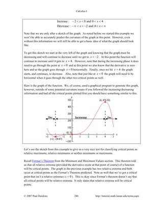 Calculus I
© 2007 Paul Dawkins 286 http://tutorial.math.lamar.edu/terms.aspx
Increase : 2 0 and 0 4
Decrease : 2 and 4
x x
x x
− < < < <
− ∞ < < − < < ∞
Note that we are only after a sketch of the graph. As noted before we started this example we
won’t be able to accurately predict the curvature of the graph at this point. However, even
without this information we will still be able to get a basic idea of what the graph should look
like.
To get this sketch we start at the very left of the graph and knowing that the graph must be
decreasing and will continue to decrease until we get to 2x = − . At this point the function will
continue to increase until it gets to 4x = . However, note that during the increasing phase it does
need to go through the point at 0x = and at this point we also know that the derivative is zero
here and so the graph goes through 0x = horizontally. Finally, once we hit 4x = the graph
starts, and continues, to decrease. Also, note that just like at 0x = the graph will need to be
horizontal when it goes through the other two critical points as well.
Here is the graph of the function. We, of course, used a graphical program to generate this graph,
however, outside of some potential curvature issues if you followed the increasing/decreasing
information and had all the critical points plotted first you should have something similar to this.
Let’s use the sketch from this example to give us a very nice test for classifying critical points as
relative maximums, relative minimums or neither minimums or maximums.
Recall Fermat’s Theorem from the Minimum and Maximum Values section. This theorem told
us that all relative extrema (provided the derivative exists at that point of course) of a function
will be critical points. The graph in the previous example has two relative extrema and both
occur at critical points as the Fermat’s Theorem predicted. Note as well that we’ve got a critical
point that isn’t a relative extrema ( 0x = ). This is okay since Fermat’s theorem doesn’t say that
all critical points will be relative extrema. It only states that relative extrema will be critical
points.
 