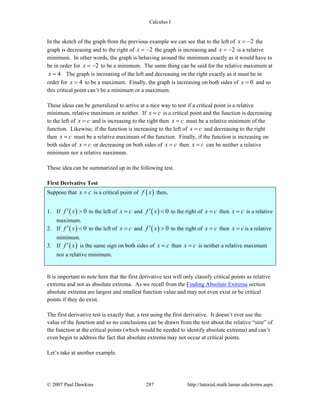 Calculus I
© 2007 Paul Dawkins 287 http://tutorial.math.lamar.edu/terms.aspx
In the sketch of the graph from the previous example we can see that to the left of 2x = − the
graph is decreasing and to the right of 2x = − the graph is increasing and 2x = − is a relative
minimum. In other words, the graph is behaving around the minimum exactly as it would have to
be in order for 2x = − to be a minimum. The same thing can be said for the relative maximum at
4x = . The graph is increasing of the left and decreasing on the right exactly as it must be in
order for 4x = to be a maximum. Finally, the graph is increasing on both sides of 0x = and so
this critical point can’t be a minimum or a maximum.
These ideas can be generalized to arrive at a nice way to test if a critical point is a relative
minimum, relative maximum or neither. If x c= is a critical point and the function is decreasing
to the left of x c= and is increasing to the right then x c= must be a relative minimum of the
function. Likewise, if the function is increasing to the left of x c= and decreasing to the right
then x c= must be a relative maximum of the function. Finally, if the function is increasing on
both sides of x c= or decreasing on both sides of x c= then x c= can be neither a relative
minimum nor a relative maximum.
These idea can be summarized up in the following test.
First Derivative Test
Suppose that x c= is a critical point of ( )f x then,
1. If ( ) 0f x′ > to the left of x c= and ( ) 0f x′ < to the right of x c= then x c= is a relative
maximum.
2. If ( ) 0f x′ < to the left of x c= and ( ) 0f x′ > to the right of x c= then x c= is a relative
minimum.
3. If ( )f x′ is the same sign on both sides of x c= then x c= is neither a relative maximum
nor a relative minimum.
It is important to note here that the first derivative test will only classify critical points as relative
extrema and not as absolute extrema. As we recall from the Finding Absolute Extrema section
absolute extrema are largest and smallest function value and may not even exist or be critical
points if they do exist.
The first derivative test is exactly that, a test using the first derivative. It doesn’t ever use the
value of the function and so no conclusions can be drawn from the test about the relative “size” of
the function at the critical points (which would be needed to identify absolute extrema) and can’t
even begin to address the fact that absolute extrema may not occur at critical points.
Let’s take at another example.
 