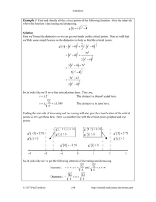Calculus I
© 2007 Paul Dawkins 288 http://tutorial.math.lamar.edu/terms.aspx
Example 3 Find and classify all the critical points of the following function. Give the intervals
where the function is increasing and decreasing.
( ) 3 2
4g t t t= −
Solution
First we’ll need the derivative so we can get our hands on the critical points. Note as well that
we’ll do some simplification on the derivative to help us find the critical points.
( ) ( ) ( )
( )
( )
( )
( )
( )
1 2
2 2 23 3
1 2
2 3
2
2 3
2 2
2
2 3
2
2
2 3
2
4 4
3
2
4
3 4
3 4 2
3 4
5 12
3 4
g t t t t
t
t
t
t t
t
t
t
−
′ = − + −
= − +
−
− +
=
−
−
=
−
So, it looks like we’ll have four critical points here. They are,
2 The derivative doesn't exist here.
12
1.549 The derivative is zero here.
5
t
t
= ±
= ± = ±
Finding the intervals of increasing and decreasing will also give the classification of the critical
points so let’s get those first. Here is a number line with the critical points graphed and test
points.
So, it looks like we’ve got the following intervals of increasing and decreasing.
12 12
Increase : and
5 5
12 12
Decrease :
5 5
x x
x
− ∞ < < − < < ∞
− < <
 