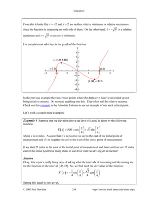 Calculus I
© 2007 Paul Dawkins 289 http://tutorial.math.lamar.edu/terms.aspx
From this it looks like 2t = − and 2t = are neither relative minimum or relative maximums
since the function is increasing on both side of them. On the other hand, 12
5t = − is a relative
maximum and 12
5t = is a relative minimum.
For completeness sake here is the graph of the function.
In the previous example the two critical points where the derivative didn’t exist ended up not
being relative extrema. Do not read anything into this. They often will be relative extrema.
Check out this example in the Absolute Extrema to see an example of one such critical point.
Let’s work a couple more examples.
Example 4 Suppose that the elevation above sea level of a road is given by the following
function.
( ) 500 cos 3sin
4 4
x x
E x
⎛ ⎞ ⎛ ⎞
= + +⎜ ⎟ ⎜ ⎟
⎝ ⎠ ⎝ ⎠
where x is in miles. Assume that if x is positive we are to the east of the initial point of
measurement and if x is negative we are to the west of the initial point of measurement.
If we start 25 miles to the west of the initial point of measurement and drive until we are 25 miles
east of the initial point how many miles of our drive were we driving up an incline?
Solution
Okay, this is just a really fancy way of asking what the intervals of increasing and decreasing are
for the function on the interval [-25,25]. So, we first need the derivative of the function.
( )
1 3
sin cos
4 4 4 4
x x
E x
⎛ ⎞ ⎛ ⎞′ = − +⎜ ⎟ ⎜ ⎟
⎝ ⎠ ⎝ ⎠
Setting this equal to zero gives,
 