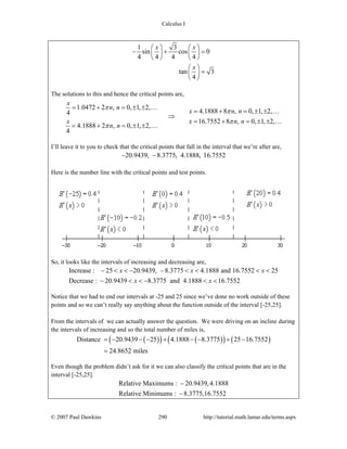 Calculus I
© 2007 Paul Dawkins 290 http://tutorial.math.lamar.edu/terms.aspx
1 3
sin cos 0
4 4 4 4
tan 3
4
x x
x
⎛ ⎞ ⎛ ⎞
− + =⎜ ⎟ ⎜ ⎟
⎝ ⎠ ⎝ ⎠
⎛ ⎞
=⎜ ⎟
⎝ ⎠
The solutions to this and hence the critical points are,
1.0472 2 , 0, 1, 2,
4.1888 8 , 0, 1, 2,4
16.7552 8 , 0, 1, 2,
4.1888 2 , 0, 1, 2,
4
x
n n
x n n
x x n n
n n
π
π
π
π
= + = ± ±
= + = ± ±
⇒
= + = ± ±
= + = ± ±
…
…
…
…
I’ll leave it to you to check that the critical points that fall in the interval that we’re after are,
20.9439, 8.3775, 4.1888, 16.7552− −
Here is the number line with the critical points and test points.
So, it looks like the intervals of increasing and decreasing are,
Increase : 25 20.9439, 8.3775 4.1888 and 16.7552 25
Decrease : 20.9439 8.3775 and 4.1888 16.7552
x x x
x x
− < < − − < < < <
− < < − < <
Notice that we had to end our intervals at -25 and 25 since we’ve done no work outside of these
points and so we can’t really say anything about the function outside of the interval [-25,25].
From the intervals of we can actually answer the question. We were driving on an incline during
the intervals of increasing and so the total number of miles is,
( )( ) ( )( ) ( )Distance 20.9439 25 4.1888 8.3775 25 16.7552
24.8652 miles
= − − − + − − + −
=
Even though the problem didn’t ask for it we can also classify the critical points that are in the
interval [-25,25].
Relative Maximums : 20.9439,4.1888
Relative Minimums : 8.3775,16.7552
−
−
 