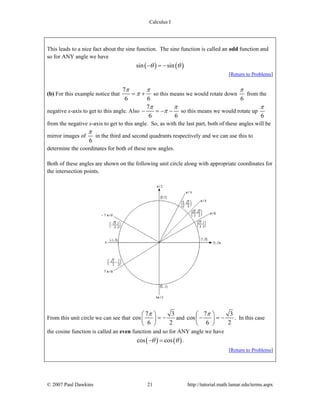 Calculus I
© 2007 Paul Dawkins 21 http://tutorial.math.lamar.edu/terms.aspx
This leads to a nice fact about the sine function. The sine function is called an odd function and
so for ANY angle we have
( ) ( )sin sinθ θ− = −
[Return to Problems]
(b) For this example notice that
7
6 6
π π
π= + so this means we would rotate down
6
π
from the
negative x-axis to get to this angle. Also
7
6 6
π π
π− = − − so this means we would rotate up
6
π
from the negative x-axis to get to this angle. So, as with the last part, both of these angles will be
mirror images of
6
π
in the third and second quadrants respectively and we can use this to
determine the coordinates for both of these new angles.
Both of these angles are shown on the following unit circle along with appropriate coordinates for
the intersection points.
From this unit circle we can see that
7 3
cos
6 2
π⎛ ⎞
= −⎜ ⎟
⎝ ⎠
and
7 3
cos
6 2
π⎛ ⎞
− = −⎜ ⎟
⎝ ⎠
. In this case
the cosine function is called an even function and so for ANY angle we have
( ) ( )cos cosθ θ− = .
[Return to Problems]
 