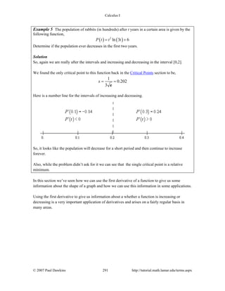 Calculus I
© 2007 Paul Dawkins 291 http://tutorial.math.lamar.edu/terms.aspx
Example 5 The population of rabbits (in hundreds) after t years in a certain area is given by the
following function,
( ) ( )2
ln 3 6P t t t= +
Determine if the population ever decreases in the first two years.
Solution
So, again we are really after the intervals and increasing and decreasing in the interval [0,2].
We found the only critical point to this function back in the Critical Points section to be,
1
0.202
3
x = =
e
Here is a number line for the intervals of increasing and decreasing.
So, it looks like the population will decrease for a short period and then continue to increase
forever.
Also, while the problem didn’t ask for it we can see that the single critical point is a relative
minimum.
In this section we’ve seen how we can use the first derivative of a function to give us some
information about the shape of a graph and how we can use this information in some applications.
Using the first derivative to give us information about a whether a function is increasing or
decreasing is a very important application of derivatives and arises on a fairly regular basis in
many areas.
 