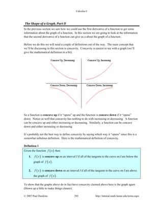 Calculus I
© 2007 Paul Dawkins 292 http://tutorial.math.lamar.edu/terms.aspx
The Shape of a Graph, Part II 
In the previous section we saw how we could use the first derivative of a function to get some
information about the graph of a function. In this section we are going to look at the information
that the second derivative of a function can give us a about the graph of a function.
Before we do this we will need a couple of definitions out of the way. The main concept that
we’ll be discussing in this section is concavity. Concavity is easiest to see with a graph (we’ll
give the mathematical definition in a bit).
So a function is concave up if it “opens” up and the function is concave down if it “opens”
down. Notice as well that concavity has nothing to do with increasing or decreasing. A function
can be concave up and either increasing or decreasing. Similarly, a function can be concave
down and either increasing or decreasing.
It’s probably not the best way to define concavity by saying which way it “opens” since this is a
somewhat nebulous definition. Here is the mathematical definition of concavity.
Definition 1
Given the function ( )f x then
1. ( )f x is concave up on an interval I if all of the tangents to the curve on I are below the
graph of ( )f x .
2. ( )f x is concave down on an interval I if all of the tangents to the curve on I are above
the graph of ( )f x .
To show that the graphs above do in fact have concavity claimed above here is the graph again
(blown up a little to make things clearer).
 