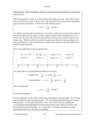 Calculus I
© 2007 Paul Dawkins 295 http://tutorial.math.lamar.edu/terms.aspx
and decreasing. This only difference is that we will be using the second derivative instead of the
first derivative.
The first thing that we need to do is identify the possible inflection points. These will be where
the second derivative is zero or doesn’t exist. The second derivative in this case is a polynomial
and so will exist everywhere. It will be zero at the following points.
1
0, 0.7071
2
x x= = ± = ±
As with the increasing and decreasing part we can draw a number line up and use these points to
divide the number line into regions. In these regions we know that the second derivative will
always have the same value since these three points are the only places where the function may
change sign. Therefore, all that we need to do is pick a point from each region and plug it into
the second derivative. The second derivative will then have that sign in the whole region from
which the point came from
Here is the number line for this second derivative.
So, it looks like we’ve got the following intervals of concavity.
1 1
Concave Up : 0 and
2 2
1 1
Concave Down : and 0
2 2
x x
x x
− < < < < ∞
− ∞ < < − < <
This also means that
1
0, 0.7071
2
x x= = ± = ±
are all inflection points.
All this information can be a little overwhelming when going to sketch the graph. The first thing
that we should do is get some starting points. The critical points and inflection points are good
starting points. So, first graph these points. Now, start to the left and start graphing the
increasing/decreasing information as we did in the previous section when all we had was the
increasing/decreasing information. As we graph this we will make sure that the concavity
information matches up with what we’re graphing.
 