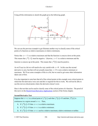 Calculus I
© 2007 Paul Dawkins 296 http://tutorial.math.lamar.edu/terms.aspx
Using all this information to sketch the graph gives the following graph.
We can use the previous example to get illustrate another way to classify some of the critical
points of a function as relative maximums or relative minimums.
Notice that 1x = − is a relative maximum and that the function is concave down at this point.
This means that ( )1f ′′ − must be negative. Likewise, 1x = is a relative minimum and the
function is concave up at this point. This means that ( )1f ′′ must be positive.
As we’ll see in a bit we will need to be very careful with 0x = . In this case the second
derivative is zero, but that will not actually mean that 0x = is not a relative minimum or
maximum. We’ll see some examples of this in a bit, but we need to get some other information
taken care of first.
It is also important to note here that all of the critical points in this example were critical points in
which the first derivative were zero and this is required for this to work. We will not be able to
use this test on critical points where the derivative doesn’t exist.
Here is the test that can be used to classify some of the critical points of a function. The proof of
this test is in the Proofs From Derivative Applications section of the Extras chapter.
Second Derivative Test
Suppose that x c= is a critical point of ( )f c′ such that ( ) 0f c′ = and that ( )f x′′ is
continuous in a region around x c= . Then,
1. If ( ) 0f c′′ < then x c= is a relative maximum.
2. If ( ) 0f c′′ > then x c= is a relative minimum.
3. If ( ) 0f c′′ = then x c= can be a relative maximum, relative minimum or neither.
 