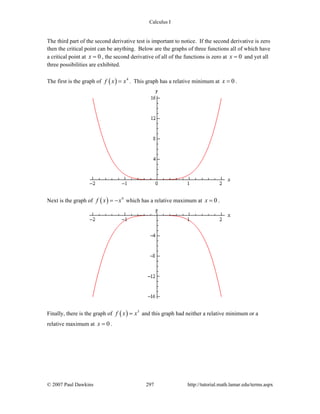 Calculus I
© 2007 Paul Dawkins 297 http://tutorial.math.lamar.edu/terms.aspx
The third part of the second derivative test is important to notice. If the second derivative is zero
then the critical point can be anything. Below are the graphs of three functions all of which have
a critical point at 0x = , the second derivative of all of the functions is zero at 0x = and yet all
three possibilities are exhibited.
The first is the graph of ( ) 4
f x x= . This graph has a relative minimum at 0x = .
Next is the graph of ( ) 4
f x x= − which has a relative maximum at 0x = .
Finally, there is the graph of ( ) 3
f x x= and this graph had neither a relative minimum or a
relative maximum at 0x = .
 