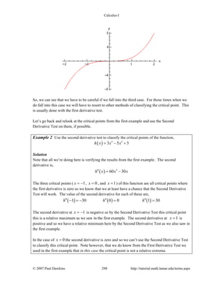 Calculus I
© 2007 Paul Dawkins 298 http://tutorial.math.lamar.edu/terms.aspx
So, we can see that we have to be careful if we fall into the third case. For those times when we
do fall into this case we will have to resort to other methods of classifying the critical point. This
is usually done with the first derivative test.
Let’s go back and relook at the critical points from the first example and use the Second
Derivative Test on them, if possible.
Example 2 Use the second derivative test to classify the critical points of the function,
( ) 5 3
3 5 3h x x x= − +
Solution
Note that all we’re doing here is verifying the results from the first example. The second
derivative is,
( ) 3
60 30h x x x′′ = −
The three critical points ( 1x = − , 0x = , and 1x = ) of this function are all critical points where
the first derivative is zero so we know that we at least have a chance that the Second Derivative
Test will work. The value of the second derivative for each of these are,
( ) ( ) ( )1 30 0 0 1 30h h h′′ ′′ ′′− = − = =
The second derivative at 1x = − is negative so by the Second Derivative Test this critical point
this is a relative maximum as we saw in the first example. The second derivative at 1x = is
positive and so we have a relative minimum here by the Second Derivative Test as we also saw in
the first example.
In the case of 0x = the second derivative is zero and so we can’t use the Second Derivative Test
to classify this critical point. Note however, that we do know from the First Derivative Test we
used in the first example that in this case the critical point is not a relative extrema.
 